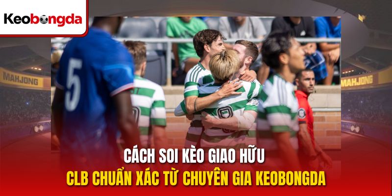 Cách soi kèo Giao hữu CLB chuẩn xác từ chuyên gia Keobongda