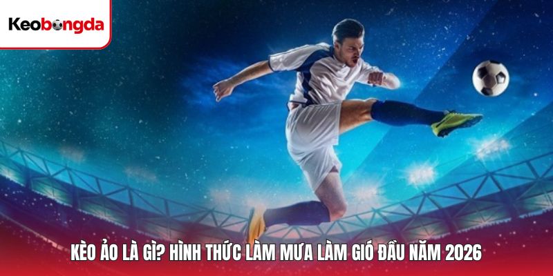 Kèo Ảo Là Gì? Hình Thức Làm Mưa Làm Gió Đầu Năm 2026